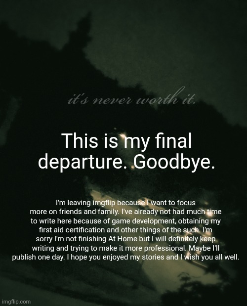 This is fr. I'm not coming back | This is my final departure. Goodbye. I'm leaving imgflip because I want to focus more on friends and family. I've already not had much time to write here because of game development, obtaining my first aid certification and other things of the such. I'm sorry I'm not finishing At Home but I will definitely keep writing and trying to make it more professional. Maybe I'll publish one day. I hope you enjoyed my stories and I wish you all well. | made w/ Imgflip meme maker