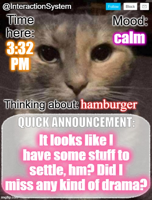 I'll be typing like this for a while because it's evil month on Demirramon. Plus, I want to sound serious when I need to. | calm; 3:32
PM; hamburger; It looks like I have some stuff to settle, hm? Did I miss any kind of drama? | image tagged in interactionsystem's quick announcement template,sans of topic | made w/ Imgflip meme maker