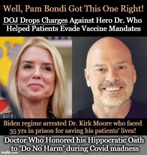 "Dr. Moore gave his patients a choice when the federal government refused to do so." ~~  Pam Bondi | Well, Pam Bondi Got This One Right! DOJ Drops Charges Against Hero Dr. Who 
Helped Patients Evade Vaccine Mandates; __________; Biden regime arrested Dr. Kirk Moore who faced 
35 yrs in prison for saving his patients' lives! Doctor Who Honored his Hippocratic Oath 
to ‘Do No Harm’ during Covid madness | image tagged in doing the right things,evil government,government corruption,oath to do no harm,covid vaccine,we the people | made w/ Imgflip meme maker