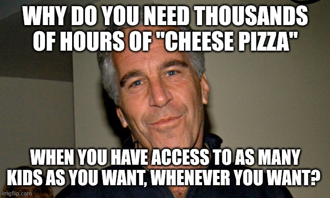 Cheese pizza is code for CP... | WHY DO YOU NEED THOUSANDS OF HOURS OF "CHEESE PIZZA"; WHEN YOU HAVE ACCESS TO AS MANY KIDS AS YOU WANT, WHENEVER YOU WANT? | image tagged in jeffrey epstein | made w/ Imgflip meme maker