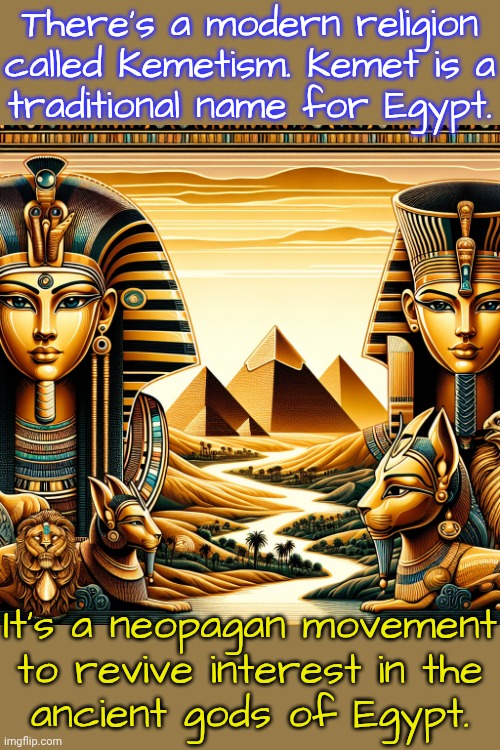 A religious revival beginning in 1988. | There's a modern religion called Kemetism. Kemet is a
traditional name for Egypt. It's a neopagan movement to revive interest in the
ancient gods of Egypt. | image tagged in ancient egypt gods worlds and pyramids,history of the world,diversity,african,middle east | made w/ Imgflip meme maker