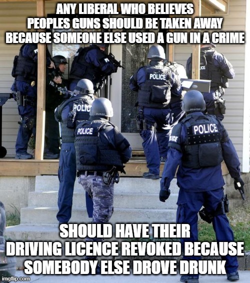 Police Savior | ANY LIBERAL WHO BELIEVES PEOPLES GUNS SHOULD BE TAKEN AWAY BECAUSE SOMEONE ELSE USED A GUN IN A CRIME; SHOULD HAVE THEIR DRIVING LICENCE REVOKED BECAUSE SOMEBODY ELSE DROVE DRUNK | image tagged in police savior | made w/ Imgflip meme maker