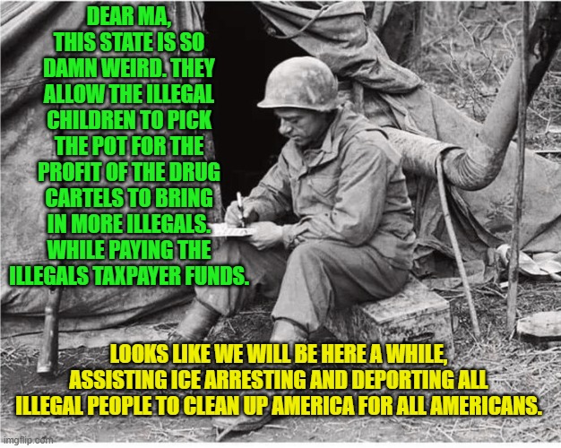 Soldier writing | DEAR MA, THIS STATE IS SO DAMN WEIRD. THEY ALLOW THE ILLEGAL CHILDREN TO PICK THE POT FOR THE PROFIT OF THE DRUG CARTELS TO BRING IN MORE ILLEGALS. WHILE PAYING THE ILLEGALS TAXPAYER FUNDS. LOOKS LIKE WE WILL BE HERE A WHILE, ASSISTING ICE ARRESTING AND DEPORTING ALL ILLEGAL PEOPLE TO CLEAN UP AMERICA FOR ALL AMERICANS. | image tagged in soldier writing | made w/ Imgflip meme maker