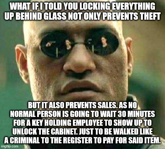 Retail Walk of Shame | WHAT IF I TOLD YOU LOCKING EVERYTHING UP BEHIND GLASS NOT ONLY PREVENTS THEFT; BUT IT ALSO PREVENTS SALES. AS NO NORMAL PERSON IS GOING TO WAIT 30 MINUTES FOR A KEY HOLDING EMPLOYEE TO SHOW UP TO UNLOCK THE CABINET. JUST TO BE WALKED LIKE A CRIMINAL TO THE REGISTER TO PAY FOR SAID ITEM. | image tagged in what if i told you,embarrassed employees,embarrassed customers,criminal,theft,customer disservice | made w/ Imgflip meme maker