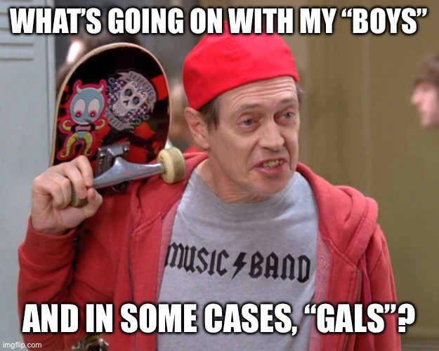 And in some case “gals” | WHAT’S GOING ON WITH MY “BOYS”; AND IN SOME CASES, “GALS”? | image tagged in steve buscemi fellow kids | made w/ Imgflip meme maker