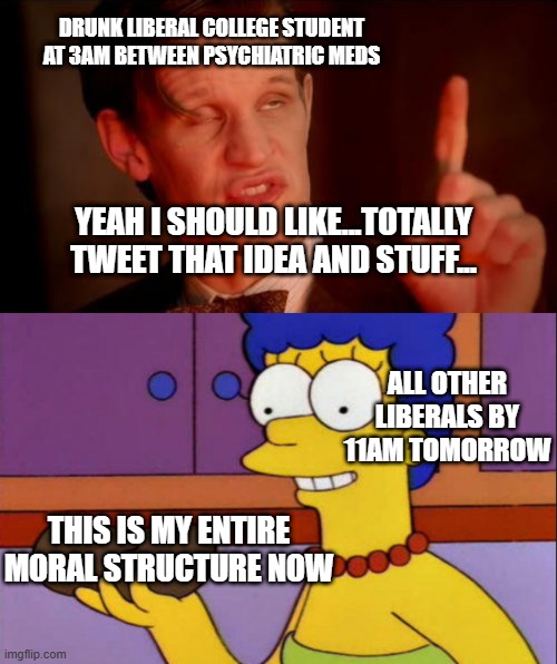 the fact that so much of liberalistic morality from 2018 onwards can be traced back to this is alarming | DRUNK LIBERAL COLLEGE STUDENT AT 3AM BETWEEN PSYCHIATRIC MEDS; YEAH I SHOULD LIKE...TOTALLY TWEET THAT IDEA AND STUFF... ALL OTHER LIBERALS BY 11AM TOMORROW; THIS IS MY ENTIRE MORAL STRUCTURE NOW | image tagged in drunk doctor says,i just think they're neat | made w/ Imgflip meme maker