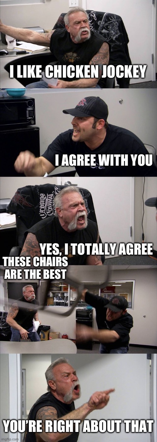 I mean it mentions chicken jockey, so I guess it counts | I LIKE CHICKEN JOCKEY; I AGREE WITH YOU; YES, I TOTALLY AGREE; THESE CHAIRS ARE THE BEST; YOU’RE RIGHT ABOUT THAT | image tagged in memes,american chopper argument | made w/ Imgflip meme maker