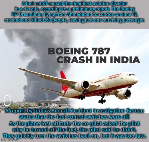 The world's deadliest plane accident in a decade. | A fuel cutoff caused the deadliest aviation disaster in a decade, according to a preliminary report. The Boeing 787 Dreamliner, flying from Ahmedabad to London on June 12, crashed and killed 260 people, leaving just one surviving passenger. A report by India's Aircraft Accident Investigation Bureau
states that the fuel control switches were off.
As the plane lost altitude the co-pilot asked the pilot
why he turned off the fuel; the pilot said he didn't.
They quickly turn the switches back on, but it was too late. | image tagged in boeing 787 dreamliner,the news,airplane,jet | made w/ Imgflip meme maker