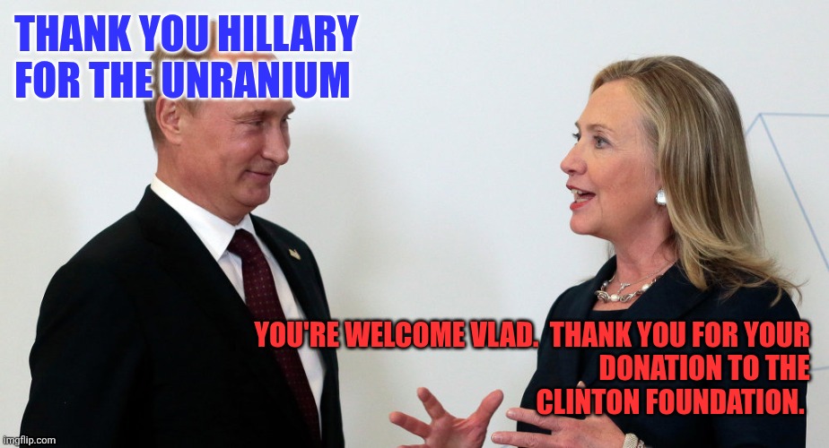Hillary and Vlad | THANK YOU HILLARY 
FOR THE UNRANIUM; YOU'RE WELCOME VLAD.  THANK YOU FOR YOUR 
DONATION TO THE 
CLINTON FOUNDATION. | image tagged in vlad and hillary,funny memes | made w/ Imgflip meme maker
