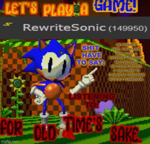 until I can change it again keep calling me rewrite | HEY REWRITE HERE, THE REASON WHY I HAVE  A DIFFERENT USERNAME RN IS BECAUSE MY COUSIN DECIDED IT WAS FUNNY TO CHANGE MY USERNAME WITHOUT PERMISSION | image tagged in new rewrite temp | made w/ Imgflip meme maker
