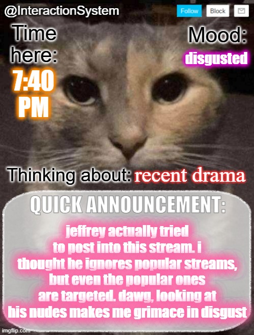 InteractionSystem's Quick Announcement Template | disgusted; 7:40
PM; recent drama; jeffrey actually tried to post into this stream. i thought he ignores popular streams, but even the popular ones are targeted. dawg, looking at his nudes makes me grimace in disgust | image tagged in interactionsystem's quick announcement template,sans of topic | made w/ Imgflip meme maker