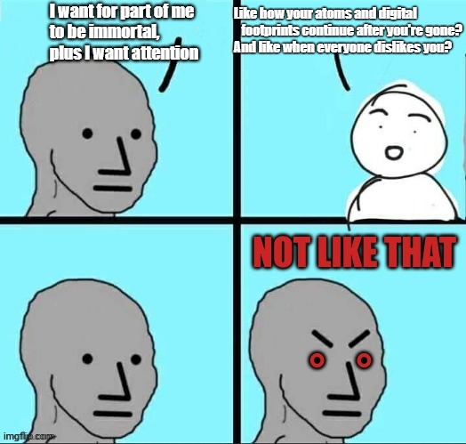 Immortality and Selective Attention | I want for part of me
to be immortal,
plus I want attention; Like how your atoms and digital     footprints continue after you're gone?
And like when everyone dislikes you? | image tagged in npc not like that,immortal,attention,mental health,denial,psychology | made w/ Imgflip meme maker