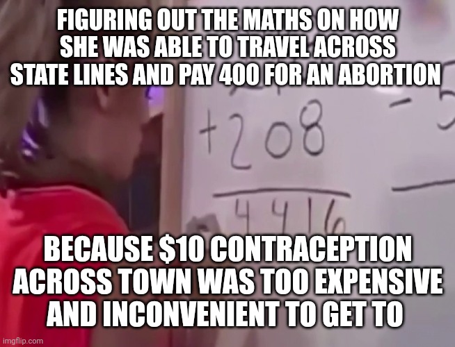 Math girl | FIGURING OUT THE MATHS ON HOW SHE WAS ABLE TO TRAVEL ACROSS STATE LINES AND PAY 400 FOR AN ABORTION; BECAUSE $10 CONTRACEPTION ACROSS TOWN WAS TOO EXPENSIVE AND INCONVENIENT TO GET TO | image tagged in math girl | made w/ Imgflip meme maker