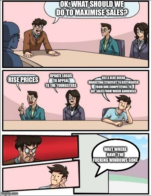 Boardroom Meeting Suggestion but with no windows | OK, WHAT SHOULD WE DO TO MAXIMISE SALES? RISE PRICES; UPDATE LOGOS TO APPEAL TO THE YOUNGSTERS; USE A BLUE OCEAN MARKETING STRATEGY TO DISTINGUISH FROM OUR COMPETITORS TO GET SALES FROM WIDER AUDIENCES; WAIT WHERE HAVE  THE FUCKING WINDOWS GONE | image tagged in boardroom meeting suggestion but with no windows,memes,dank memes,stop reading the tags,please,will you fucking stop bro | made w/ Imgflip meme maker