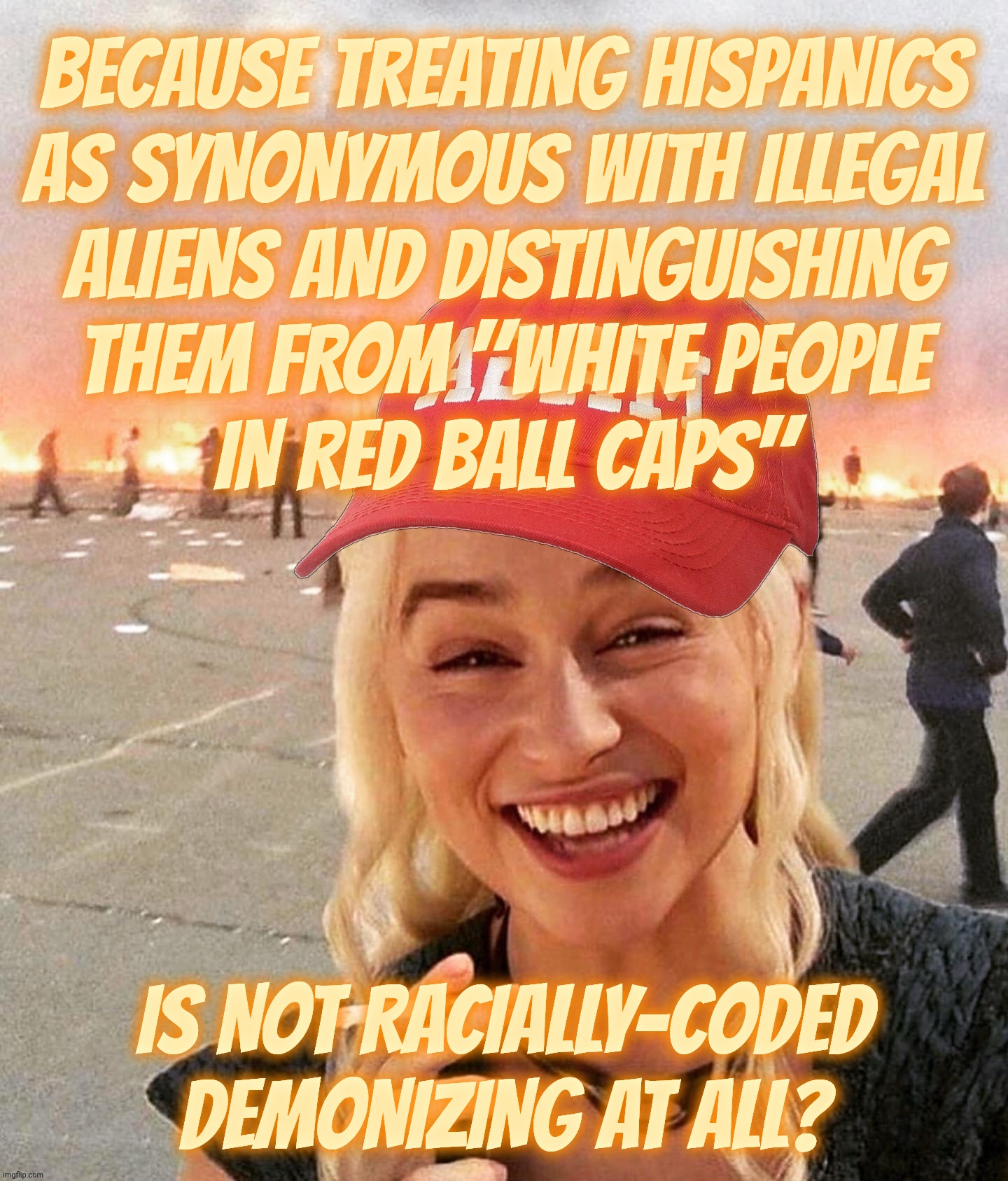 Goosestepping MAGAt claim that Hispanics are illegals and MAGAs are all White | BECAUSE TREATING HISPANICS
AS SYNONYMOUS WITH ILLEGAL
ALIENS AND DISTINGUISHING
THEM FROM "WHITE PEOPLE
IN RED BALL CAPS"; IS NOT RACIALLY-CODED DEMONIZING AT ALL? | image tagged in disaster smoker girl maga edition,maga racism,it's not just for dog whistling anymore,conservative hypocrisy,maga brownshirts | made w/ Imgflip meme maker