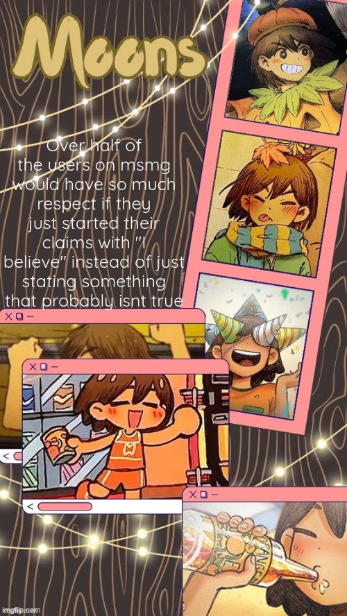 moons kel temp | Over half of the users on msmg would have so much respect if they just started their claims with "I believe" instead of just stating something that probably isnt true | image tagged in moons kel temp | made w/ Imgflip meme maker