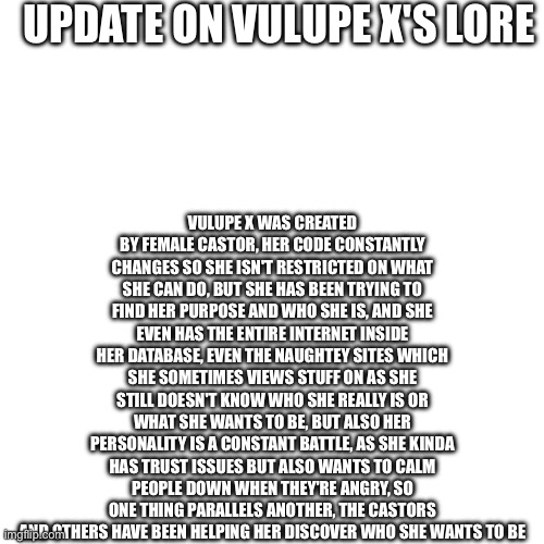 Here we are again | UPDATE ON VULUPE X'S LORE; VULUPE X WAS CREATED BY FEMALE CASTOR, HER CODE CONSTANTLY CHANGES SO SHE ISN'T RESTRICTED ON WHAT SHE CAN DO, BUT SHE HAS BEEN TRYING TO FIND HER PURPOSE AND WHO SHE IS, AND SHE EVEN HAS THE ENTIRE INTERNET INSIDE HER DATABASE, EVEN THE NAUGHTEY SITES WHICH SHE SOMETIMES VIEWS STUFF ON AS SHE STILL DOESN'T KNOW WHO SHE REALLY IS OR WHAT SHE WANTS TO BE, BUT ALSO HER PERSONALITY IS A CONSTANT BATTLE, AS SHE KINDA HAS TRUST ISSUES BUT ALSO WANTS TO CALM PEOPLE DOWN WHEN THEY'RE ANGRY, SO ONE THING PARALLELS ANOTHER, THE CASTORS AND OTHERS HAVE BEEN HELPING HER DISCOVER WHO SHE WANTS TO BE | made w/ Imgflip meme maker