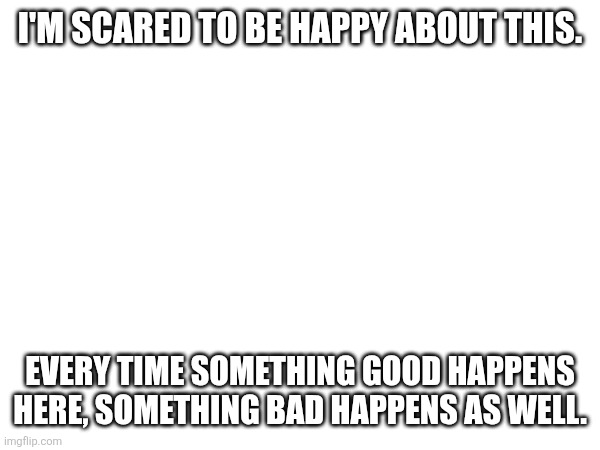 I'M SCARED TO BE HAPPY ABOUT THIS. EVERY TIME SOMETHING GOOD HAPPENS HERE, SOMETHING BAD HAPPENS AS WELL. | made w/ Imgflip meme maker