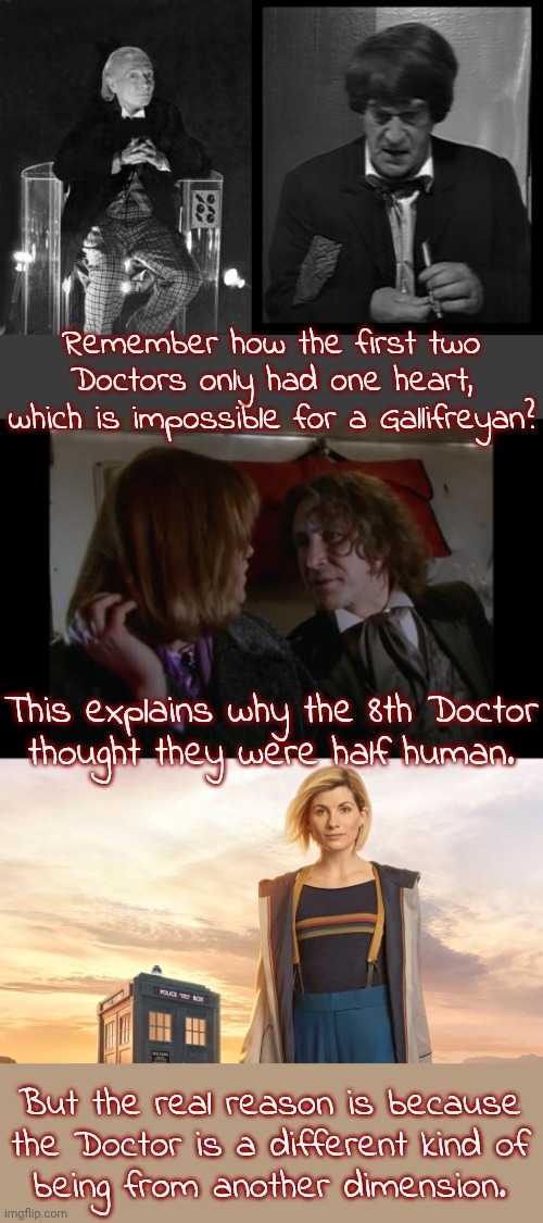 The timeless child might have the ability to regenerate into any species. | Remember how the first two Doctors only had one heart, which is impossible for a Gallifreyan? This explains why the 8th Doctor
thought they were half human. But the real reason is because
the Doctor is a different kind of
being from another dimension. | image tagged in william hartnell - first doctor who,doctor who sonic screwdriver,eighth doctor who,dr who jodie whittaker,lore,science fiction | made w/ Imgflip meme maker
