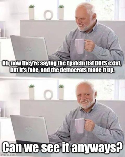 I bet the Dems put democrat names on it just so it would seem more believable? | Oh, now they're saying the Epstein list DOES exist, 
but it's fake, and the democrats made it up. Can we see it anyways? | image tagged in memes,hide the pain harold | made w/ Imgflip meme maker
