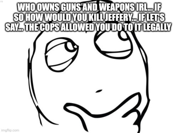 I'm asking the real questions here | WHO OWNS GUNS AND WEAPONS IRL... IF SO HOW WOULD YOU KILL JEFFERY... IF LET'S SAY... THE COPS ALLOWED YOU DO TO IT LEGALLY | image tagged in memes,question rage face | made w/ Imgflip meme maker