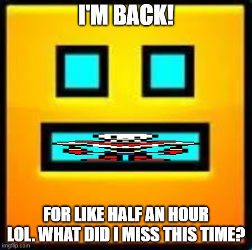 GD CUBE | I'M BACK! FOR LIKE HALF AN HOUR LOL. WHAT DID I MISS THIS TIME? | image tagged in gd cube | made w/ Imgflip meme maker