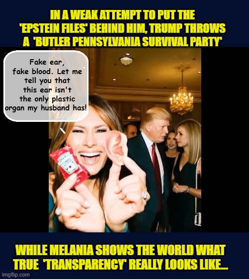 Trump celebrates the one year anniversary of the Butler incident, while offering an 18yr old Pam Bondi's job | IN A WEAK ATTEMPT TO PUT THE 'EPSTEIN FILES' BEHIND HIM, TRUMP THROWS A  'BUTLER PENNSYLVANIA SURVIVAL PARTY'; Fake ear, fake blood. Let me tell you that this ear isn't the only plastic organ my husband has! WHILE MELANIA SHOWS THE WORLD WHAT TRUE  'TRANSPARENCY' REALLY LOOKS LIKE... | image tagged in impeach trump,donald trump memes,government corruption,trump is a moron,melania trump | made w/ Imgflip meme maker