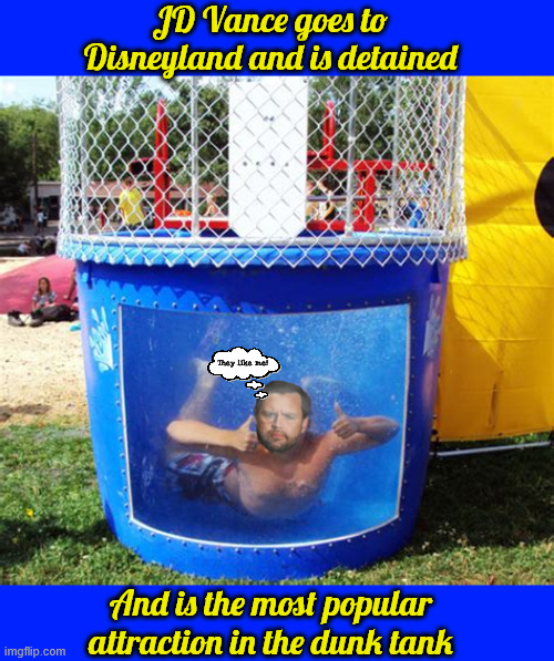JD Vance goes to Disneyland | JD Vance goes to Disneyland and is detained; They like me! And is the most popular attraction in the dunk tank | image tagged in jd vance goes to disneyland,jd vance in dunk yank,flooding in texas jd on vacation,no shame,they like me,vance takes af2 | made w/ Imgflip meme maker