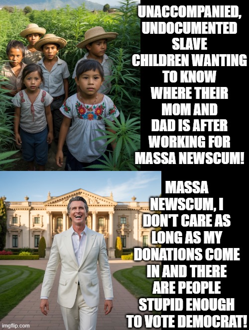 Don't care slave children! | UNACCOMPANIED, UNDOCUMENTED SLAVE CHILDREN WANTING TO KNOW WHERE THEIR MOM AND DAD IS AFTER WORKING FOR MASSA NEWSCUM! MASSA NEWSCUM, I DON'T CARE AS LONG AS MY DONATIONS COME IN AND THERE ARE PEOPLE STUPID ENOUGH TO VOTE DEMOCRAT! | image tagged in slavery | made w/ Imgflip meme maker