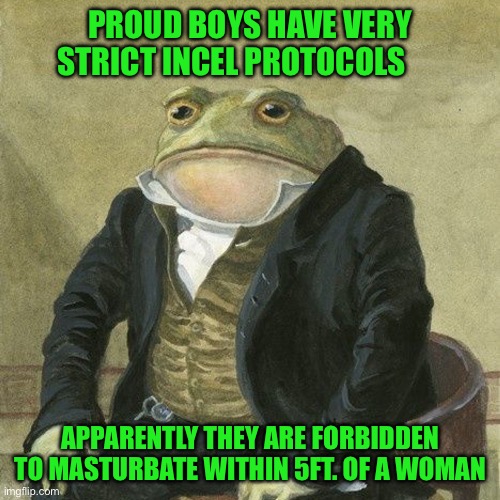Gentlemen, it is with great pleasure to inform you that | PROUD BOYS HAVE VERY STRICT INCEL PROTOCOLS; APPARENTLY THEY ARE FORBIDDEN TO MASTURBATE WITHIN 5FT. OF A WOMAN | image tagged in gentlemen it is with great pleasure to inform you that | made w/ Imgflip meme maker