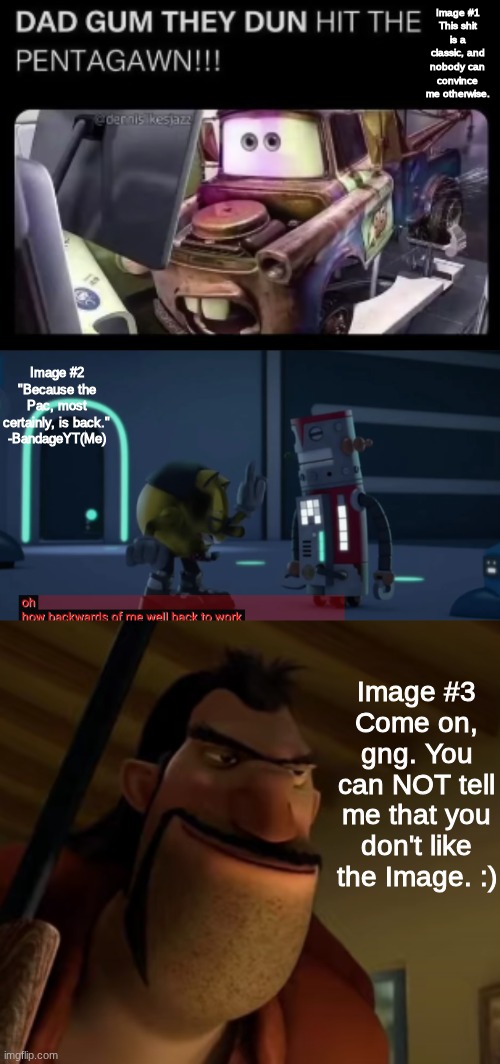 3 Images I love the most | Image #1
This shit is a classic, and nobody can convince me otherwise. Image #2
"Because the Pac, most certainly, is back."
-BandageYT(Me); Image #3
Come on, gng. You can NOT tell me that you don't like the Image. :) | image tagged in images | made w/ Imgflip meme maker