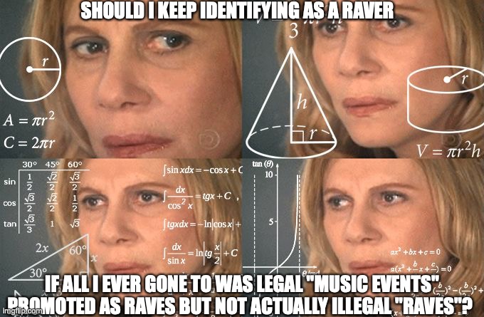 Calculating meme | SHOULD I KEEP IDENTIFYING AS A RAVER; IF ALL I EVER GONE TO WAS LEGAL "MUSIC EVENTS" PROMOTED AS RAVES BUT NOT ACTUALLY ILLEGAL "RAVES"? | image tagged in calculating meme | made w/ Imgflip meme maker