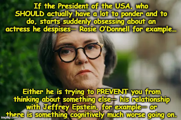 T-rump and Rosie | If the President of the USA, who SHOULD actually have a lot to ponder and to do, starts suddenly obsessing about an actress he despises— Rosie O’Donnell for example…; Either he is trying to PREVENT you from thinking about something else— his relationship with Jeffrey Epstein, for example— or there is something cognitively much worse going on. | image tagged in donald trump memes,donald trump is an idiot,mental illness,alzheimer's,nevertrump meme,presidential alert | made w/ Imgflip meme maker