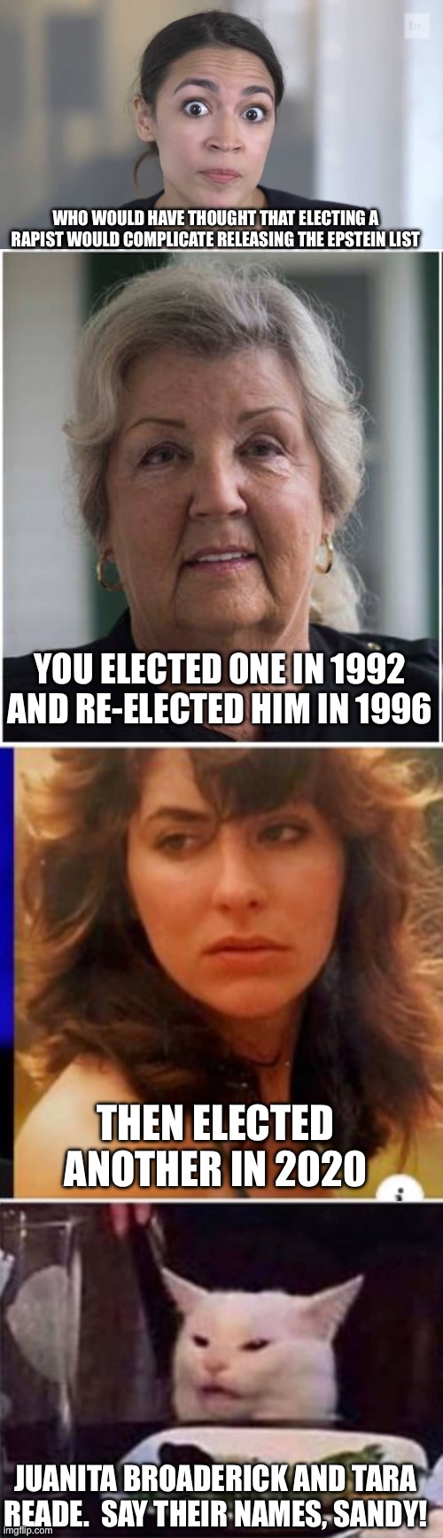WHO WOULD HAVE THOUGHT THAT ELECTING A RAPIST WOULD COMPLICATE RELEASING THE EPSTEIN LIST; YOU ELECTED ONE IN 1992 AND RE-ELECTED HIM IN 1996; THEN ELECTED ANOTHER IN 2020; JUANITA BROADERICK AND TARA READE.  SAY THEIR NAMES, SANDY! | image tagged in crazy alexandria ocasio-cortez,juanita broaddrick/christin blasey ford,tara reade,white dinner table cat | made w/ Imgflip meme maker