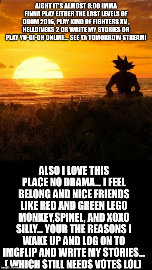 Dragonball Quoteable | AIGHT IT'S ALMOST 8:00 IMMA FINNA PLAY EITHER THE LAST LEVELS OF DOOM 2016, PLAY KING OF FIGHTERS XV , HELLDIVERS 2 OR WRITE MY STORIES OR PLAY YU-GI-OH ONLINE... SEE YA TOMORROW STREAM! ALSO I LOVE THIS PLACE NO DRAMA... I FEEL BELONG AND NICE FRIENDS LIKE RED AND GREEN LEGO MONKEY,SPINEL, AND XOXO SILLY... YOUR THE REASONS I WAKE UP AND LOG ON TO IMGFLIP AND WRITE MY STORIES... ( WHICH STILL NEEDS VOTES LOL) | image tagged in dragonball quoteable | made w/ Imgflip meme maker