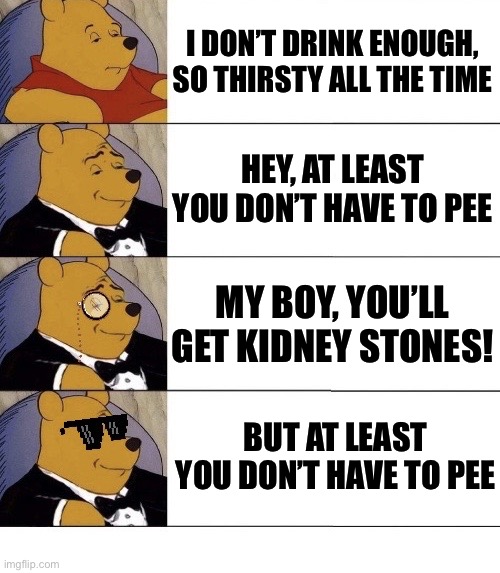 Dehydrated because I don’t drink enough | I DON’T DRINK ENOUGH, SO THIRSTY ALL THE TIME; HEY, AT LEAST YOU DON’T HAVE TO PEE; MY BOY, YOU’LL GET KIDNEY STONES! BUT AT LEAST YOU DON’T HAVE TO PEE | image tagged in drink,water,pee | made w/ Imgflip meme maker