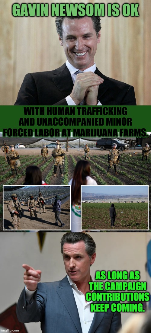 As Long As The Campaign Contributions Keep Coming | GAVIN NEWSOM IS OK; WITH HUMAN TRAFFICKING AND UNACCOMPANIED MINOR FORCED LABOR AT MARIJUANA FARMS. AS LONG AS THE CAMPAIGN CONTRIBUTIONS KEEP COMING. | image tagged in memes,politics,gavin,human,traffic,ah yes enslaved | made w/ Imgflip meme maker