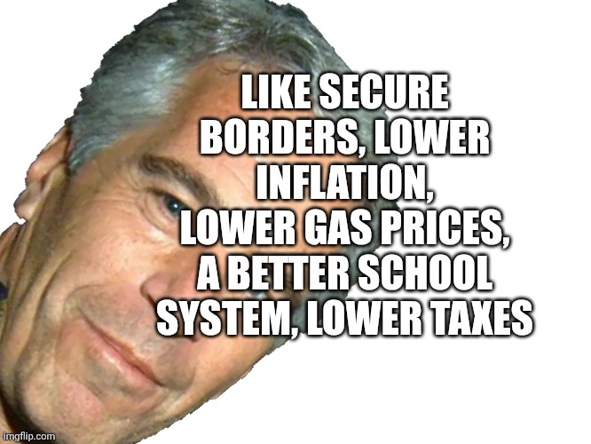 Will The Release of an Epstein List Have an Impact on your Life? | LIKE SECURE BORDERS, LOWER INFLATION, LOWER GAS PRICES, A BETTER SCHOOL SYSTEM, LOWER TAXES | image tagged in epstein,more important,we all know what has happened | made w/ Imgflip meme maker