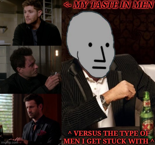 Don't Even Get Me Started On Women! Oh, Wait... There's No Point.... I Don't Got Any | <- MY TASTE IN MEN; ^ VERSUS THE TYPE OF
MEN I GET STUCK WITH ^ | image tagged in dean's gorgeous season 9,ak comfort image,closest thing i can do to funny rn,hate my heavily depressed ass,ideal versus reality | made w/ Imgflip meme maker