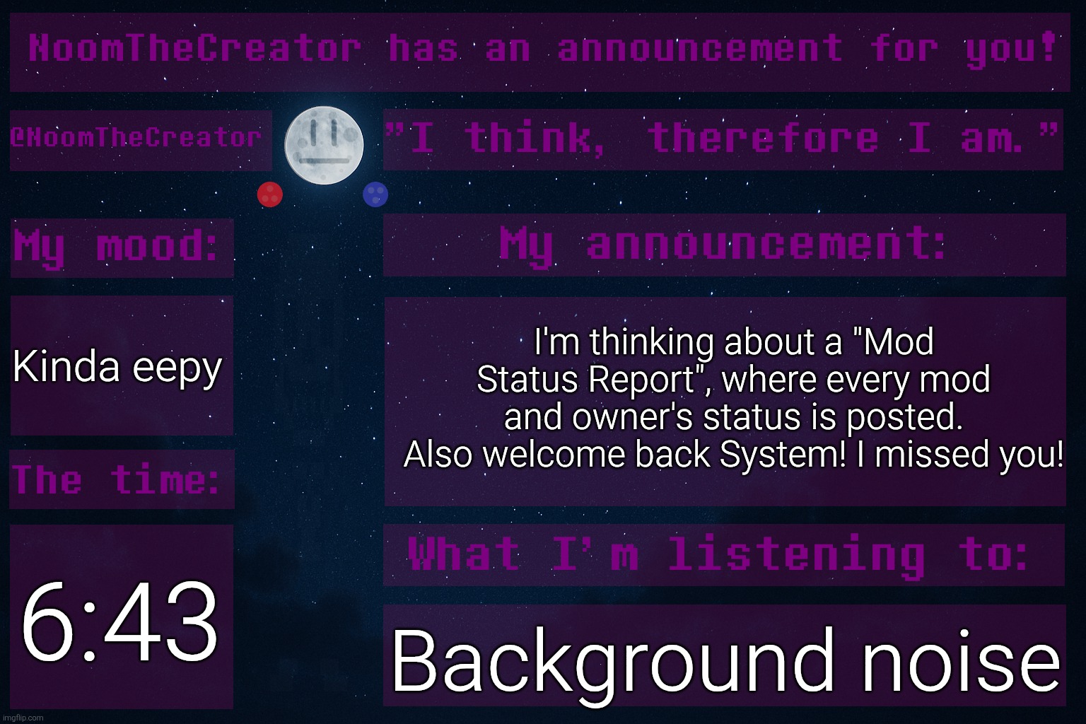 HEY EVERY ! | I'm thinking about a "Mod Status Report", where every mod and owner's status is posted.
Also welcome back System! I missed you! Kinda eepy; 6:43; Background noise | image tagged in noomthecreator announcement temp | made w/ Imgflip meme maker