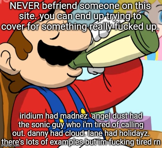 mario drinking | NEVER befriend someone on this site. you can end up trying to cover for something really fucked up. iridium had madnez. angel dust had the sonic guy who i'm tired of calling out. danny had cloud. lane had holidayz. there's lots of examples but im fucking tired rn | image tagged in mario drinking | made w/ Imgflip meme maker