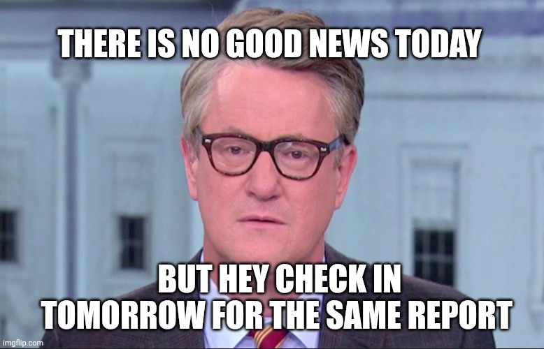 Joe Scarborough | BUT HEY CHECK IN TOMORROW FOR THE SAME REPORT THERE IS NO GOOD NEWS TODAY | image tagged in joe scarborough | made w/ Imgflip meme maker