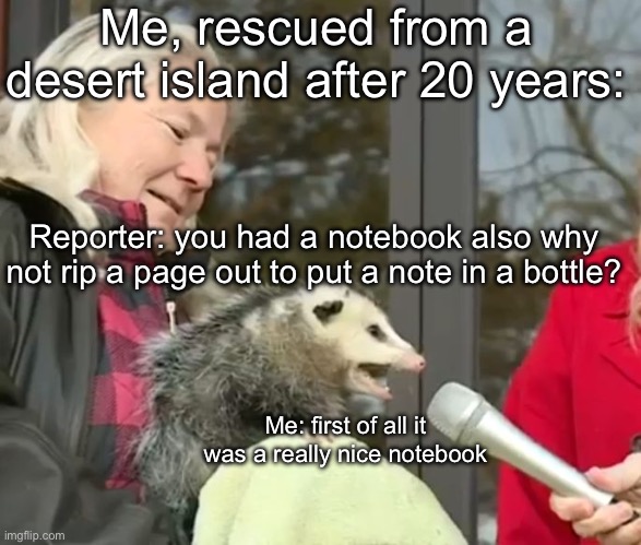 The Notebook | Me, rescued from a desert island after 20 years:; Reporter: you had a notebook also why not rip a page out to put a note in a bottle? Me: first of all it was a really nice notebook | image tagged in interview possum,book,message in a bottle,island,desert | made w/ Imgflip meme maker
