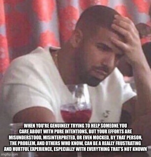 Hurt | WHEN YOU'RE GENUINELY TRYING TO HELP SOMEONE YOU CARE ABOUT WITH PURE INTENTIONS, BUT YOUR EFFORTS ARE MISUNDERSTOOD, MISINTERPRETED, OR EVEN MOCKED, BY THAT PERSON, THE PROBLEM, AND OTHERS WHO KNOW, CAN BE A REALLY FRUSTRATING AND HURTFUL EXPERIENCE, ESPECIALLY WITH EVERYTHING THAT’S NOT KNOWN | image tagged in drake upset | made w/ Imgflip meme maker