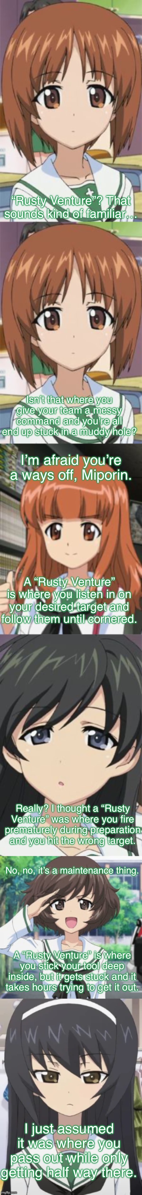 Anglerfish Team tries to Define a “Rusty Venture” | “Rusty Venture”? That sounds kind of familiar…; Isn’t that where you give your team a messy command and you’re all end up stuck in a muddy hole? I’m afraid you’re a ways off, Miporin. A “Rusty Venture” is where you listen in on your desired target and follow them until cornered. Really? I thought a “Rusty Venture” was where you fire prematurely during preparation and you hit the wrong target. No, no, it’s a maintenance thing. A “Rusty Venture” is where you stick your tool deep inside, but it gets stuck and it takes hours trying to get it out. I just assumed it was where you pass out while only getting half way there. | image tagged in girls und panzer,venture bros,crossover,reference,parody,double entendres | made w/ Imgflip meme maker