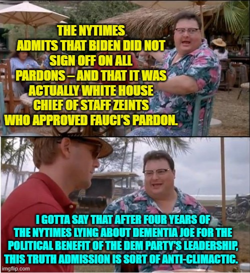 The truth?  The NYTimes doesn't do the 'truth' except belatedly. | THE NYTIMES ADMITS THAT BIDEN DID NOT SIGN OFF ON ALL PARDONS – AND THAT IT WAS ACTUALLY WHITE HOUSE CHIEF OF STAFF ZEINTS WHO APPROVED FAUCI’S PARDON. I GOTTA SAY THAT AFTER FOUR YEARS OF THE NYTIMES LYING ABOUT DEMENTIA JOE FOR THE POLITICAL BENEFIT OF THE DEM PARTY'S LEADERSHIP, THIS TRUTH ADMISSION IS SORT OF ANTI-CLIMACTIC. | image tagged in see nobody cares | made w/ Imgflip meme maker