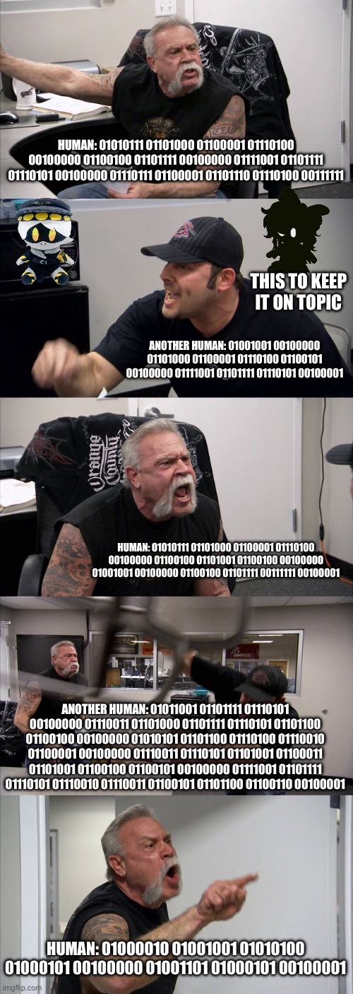 How most or a few people be talking in this stream (Ultimate:??????) | HUMAN: 01010111 01101000 01100001 01110100 00100000 01100100 01101111 00100000 01111001 01101111 01110101 00100000 01110111 01100001 01101110 01110100 00111111; THIS TO KEEP IT ON TOPIC; ANOTHER HUMAN: 01001001 00100000 01101000 01100001 01110100 01100101 00100000 01111001 01101111 01110101 00100001; HUMAN: 01010111 01101000 01100001 01110100 00100000 01100100 01101001 01100100 00100000 01001001 00100000 01100100 01101111 00111111 00100001; ANOTHER HUMAN: 01011001 01101111 01110101 00100000 01110011 01101000 01101111 01110101 01101100 01100100 00100000 01010101 01101100 01110100 01110010 01100001 00100000 01110011 01110101 01101001 01100011 01101001 01100100 01100101 00100000 01111001 01101111 01110101 01110010 01110011 01100101 01101100 01100110 00100001; HUMAN: 01000010 01001001 01010100 01000101 00100000 01001101 01000101 00100001 | image tagged in memes,american chopper argument | made w/ Imgflip meme maker