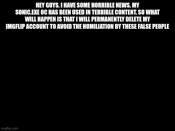 Welp, I'm gone (Permanently) bye guys | HEY GUYS. I HAVE SOME HORRIBLE NEWS. MY SONIC.EXE OC HAS BEEN USED IN TERRIBLE CONTENT. SO WHAT WILL HAPPEN IS THAT I WILL PERMANENTLY DELETE MY IMGFLIP ACCOUNT TO AVOID THE HUMILIATION BY THESE FALSE PEOPLE | image tagged in roblox,sonic exe | made w/ Imgflip meme maker