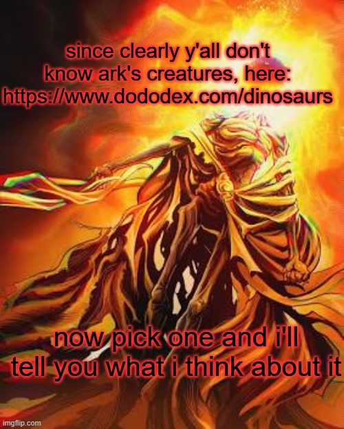 i'm tryna be interactive here | since clearly y'all don't know ark's creatures, here: https://www.dododex.com/dinosaurs; now pick one and i'll tell you what i think about it | image tagged in midra lord of frenzy flame | made w/ Imgflip meme maker