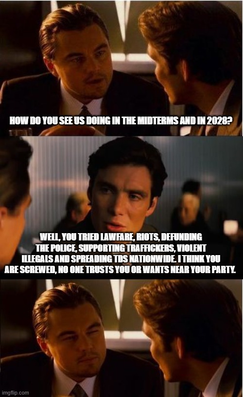 You are right no one loves you | HOW DO YOU SEE US DOING IN THE MIDTERMS AND IN 2028? WELL, YOU TRIED LAWFARE, RIOTS, DEFUNDING THE POLICE, SUPPORTING TRAFFICKERS, VIOLENT ILLEGALS AND SPREADING TDS NATIONWIDE. I THINK YOU ARE SCREWED, NO ONE TRUSTS YOU OR WANTS NEAR YOUR PARTY. | image tagged in inception,democrat war on america,lonely demonrats,maga,tds,back the blue | made w/ Imgflip meme maker